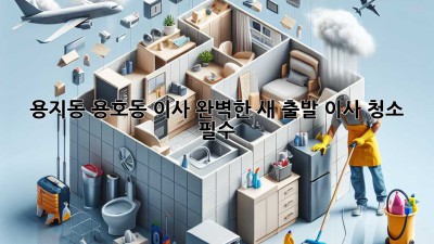 용지동, 용호동 이사🧹✨ 완벽한 새 출발, 이사 청소 필수?